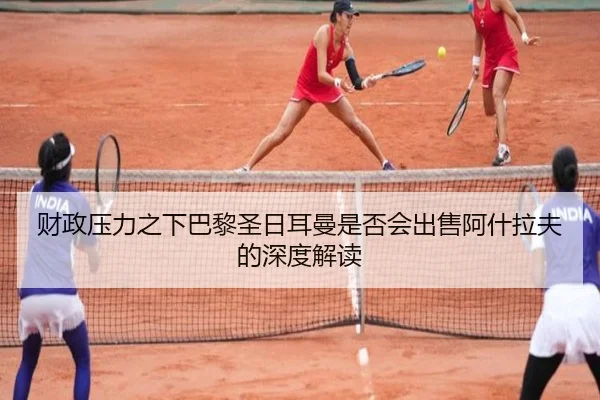 财政压力之下巴黎圣日耳曼是否会出售阿什拉夫的深度解读
